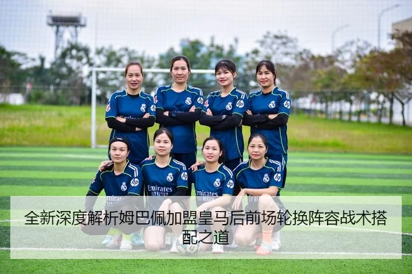 全新深度解析姆巴佩加盟皇马后前场轮换阵容战术搭配之道