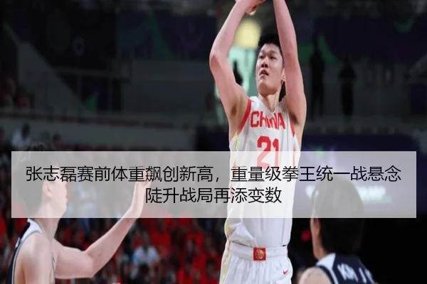 张志磊赛前体重飙创新高，重量级拳王统一战悬念陡升战局再添变数