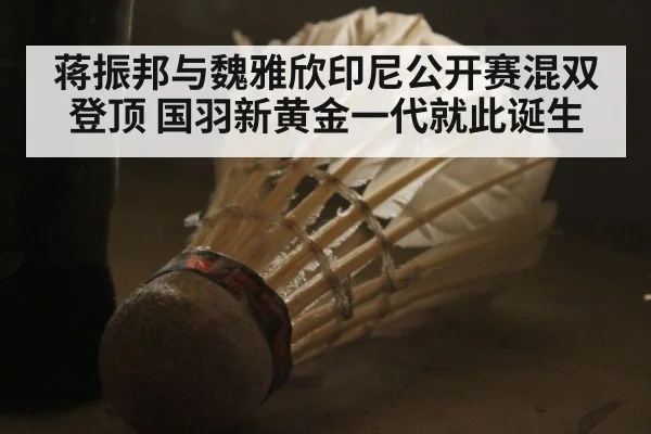 蒋振邦与魏雅欣印尼公开赛混双登顶 国羽新黄金一代就此诞生