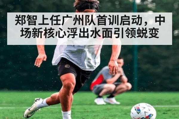 郑智上任广州队首训启动,中场新核心浮出水面引领蜕变